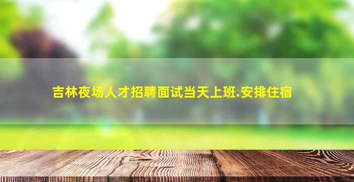 吉林夜场人才招聘面试当天上班.安排住宿