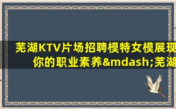 芜湖KTV片场招聘模特女模展现你的职业素养—芜湖各大夜场KTV招聘不压不扣来去自由